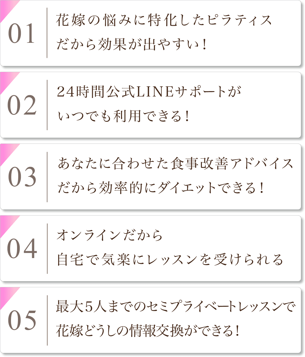 1,花嫁の悩みに特化したピラティスだから効果が出やすい！ 2,24時間公式LINEサポートがいつでも利用できる！ 3,あなたに合わせた食事改善アドバイスだから効率的にダイエットできる！ 4,オンラインだから自宅で気楽にレッスンを受けられる！ 5,最大５人までのセミプライベートレッスンで花嫁どうしの情報交換ができる！